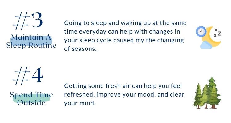 Includes tips 3 and 4 for coping with seasonal affective disorder. Number 3 is maintain a sleep routine. Going to sleep and waking up at the same time everyday can help with changes in your sleep cycle caused my the changing of seasons. Number 4 is spend time outside. Getting some fresh air can help you feel refreshed, improve your mood, and clear your mind. Includes tips 3 and 4 for coping with seasonal affective disorder. Number 3 is maintain a sleep routine. Going to sleep and waking up at the same time everyday can help with changes in your sleep cycle caused my the changing of seasons. Number 4 is spend time outside. Getting some fresh air can help you feel refreshed, improve your mood, and clear your mind.