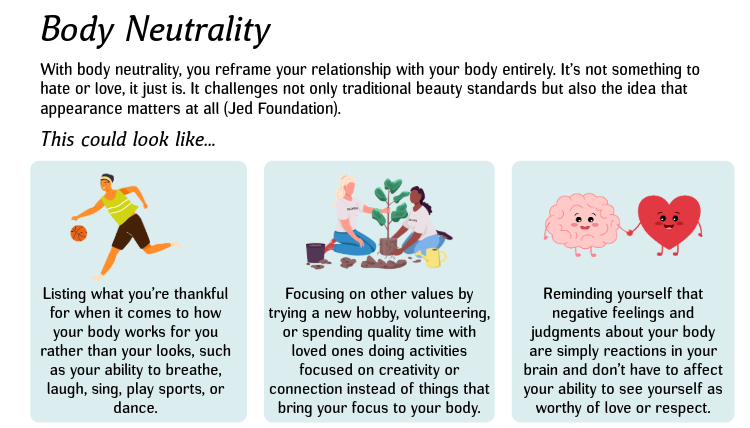 Body Neutrality: With body neutrality, you reframe your relationship with your body entirely. It’s not something to hate or love, it just is. It challenges not only traditional beauty standards but also the idea that appearance matters at all (Jed Foundation). This could look like...1. List what you’re thankful for when it comes to how your body works for you rather than your looks, such as your ability to breathe, laugh, sing, play sports, or dance. 2. Focus on other values by trying a new hobby, volunteer, or carve out quality time with loved ones doing activities focused on creativity or connection instead of things that bring your focus to your body. 3. Remind yourself that negative feelings and judgments about your body are simply reactions in your brain and don’t have to affect your ability to see yourself as worthy of love or respect. Body Neutrality: With body neutrality, you reframe your relationship with your body entirely. It’s not something to hate or love, it just is. It challenges not only traditional beauty standards but also the idea that appearance matters at all (Jed Foundation). This could look like...1. List what you’re thankful for when it comes to how your body works for you rather than your looks, such as your ability to breathe, laugh, sing, play sports, or dance. 2. Focus on other values by trying a new hobby, volunteer, or carve out quality time with loved ones doing activities focused on creativity or connection instead of things that bring your focus to your body. 3. Remind yourself that negative feelings and judgments about your body are simply reactions in your brain and don’t have to affect your ability to see yourself as worthy of love or respect.